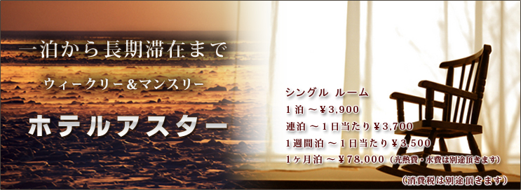 一泊から長期滞在まで ウィークリー＆マンスリー ホテルアスター　シングルルーム　１泊～￥3,900，連泊～１日当たり￥3,700，一週間泊～１日当たり￥3,500，１ヶ月泊～￥78,000（１日当たり￥2,600）（光熱費・水費は別途頂きます）